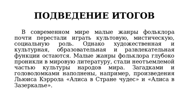 ПОДВЕДЕНИЕ ИТОГОВ  В современном мире малые жанры фольклора почти перестали играть культовую, мистическую, социальную роль. Однако художественная и культурная, образовательная и развлекательная функции остаются. Малые жанры фольклора глубоко проникли в мировую литературу, стали неотъемлемой частью культуры народов мира. Загадками и головоломками наполнены, например, произведения Льюиса Кэррола «Алиса в Стране чудес» и «Алиса в Зазеркалье». 