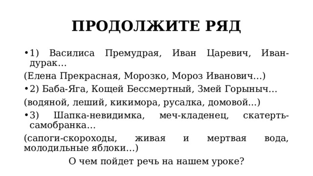 ПРОДОЛЖИТЕ РЯД 1) Василиса Премудрая, Иван Царевич, Иван-дурак… (Елена Прекрасная, Морозко, Мороз Иванович…) 2) Баба-Яга, Кощей Бессмертный, Змей Горыныч… (водяной, леший, кикимора, русалка, домовой...) 3) Шапка-невидимка, меч-кладенец, скатерть-самобранка… (сапоги-скороходы, живая и мертвая вода, молодильные яблоки…) О чем пойдет речь на нашем уроке? 