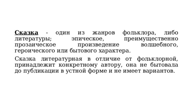 Сказка - один из жанров фольклора, либо литературы; эпическое, преимущественно прозаическое произведение волшебного, героического или бытового характера.  Сказка литературная в отличие от фольклорной, принадлежит конкретному автору, она не бытовала до публикации в устной форме и не имеет вариантов. 