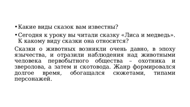 Какие виды сказок вам известны?   Сегодня к уроку вы читали сказку «Лиса и медведь». К какому виду сказки она относится? Сказки о животных возникли очень давно, в эпоху язычества, и отразили наблюдения над животными человека первобытного общества – охотника и зверолова, а затем и скотовода. Жанр формировался долгое время, обогащался сюжетами, типами персонажей. 