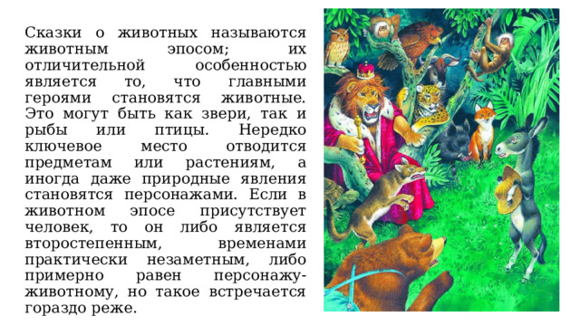 Сказки о животных называются животным эпосом; их отличительной особенностью является то, что главными героями становятся животные. Это могут быть как звери, так и рыбы или птицы. Нередко ключевое место отводится предметам или растениям, а иногда даже природные явления становятся персонажами. Если в животном эпосе присутствует человек, то он либо является второстепенным, временами практически незаметным, либо примерно равен персонажу-животному, но такое встречается гораздо реже. 