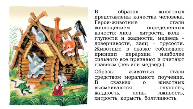 В образах животных представлены качества человека. Герои-животные стали воплощением определенных качеств: лиса - хитрости, волк - глупости и жадности, медведь – доверчивости, заяц – трусости. Животные в сказке соблюдают принцип иерархии: наиболее сильного все признают и считают главным (лев или медведь). Образы животных стали средством морального поучения. В сказках о животных высмеиваются глупость, жадность, лень, лживость, хитрость, корысть, болтливость. 