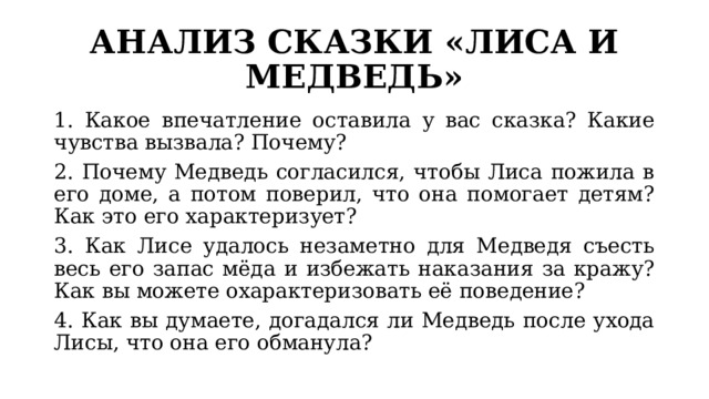 АНАЛИЗ СКАЗКИ «ЛИСА И МЕДВЕДЬ» 1. Какое впечатление оставила у вас сказка? Какие чувства вызвала? Почему? 2. Почему Медведь согласился, чтобы Лиса пожила в его доме, а потом поверил, что она помогает детям? Как это его характеризует? 3. Как Лисе удалось незаметно для Медведя съесть весь его запас мёда и избежать наказания за кражу? Как вы можете охарактеризовать её поведение? 4. Как вы думаете, догадался ли Медведь после ухода Лисы, что она его обманула? 