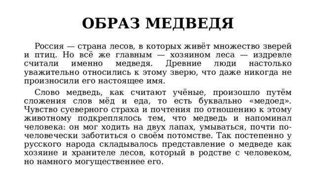 ОБРАЗ МЕДВЕДЯ  Россия — страна лесов, в которых живёт множество зверей и птиц. Но всё же главным — хозяином леса — издревле считали именно медведя. Древние люди настолько уважительно относились к этому зверю, что даже никогда не произносили его настоящее имя.  Слово медведь, как считают учёные, произошло путём сложения слов мёд и еда, то есть буквально «медоед». Чувство суеверного страха и почтения по отношению к этому животному подкреплялось тем, что медведь и напоминал человека: он мог ходить на двух лапах, умываться, почти по-человечески заботиться о своём потомстве. Так постепенно у русского народа складывалось представление о медведе как хозяине и хранителе лесов, который в родстве с человеком, но намного могущественнее его. 