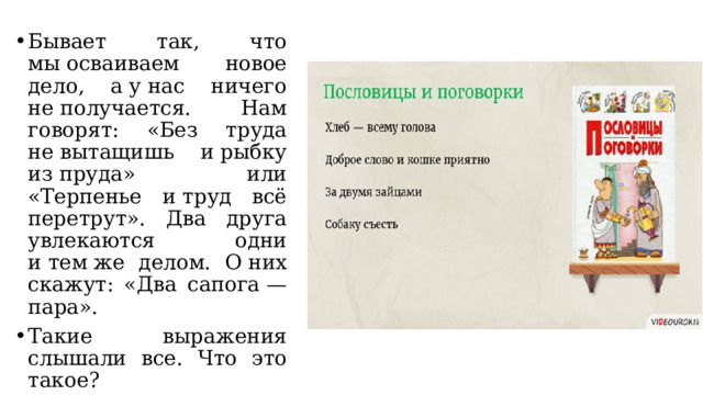 Бывает так, что мы осваиваем новое дело, а у нас ничего не получается. Нам говорят: «Без труда не вытащишь и рыбку из пруда» или «Терпенье и труд всё перетрут». Два друга увлекаются одни и тем же делом. О них скажут: «Два сапога — пара». Такие выражения слышали все. Что это такое? 