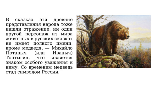 В сказках эти древние представления народа тоже нашли отражение: ни один другой персонаж из мира животных в русских сказках не имеет полного имени, кроме медведя, — Михайло Потапыч (или Иваныч) Топтыгин, что является знаком особого уважения к нему. Со временем медведь стал символом России. 