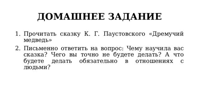 ДОМАШНЕЕ ЗАДАНИЕ Прочитать сказку К. Г. Паустовского «Дремучий медведь» Письменно ответить на вопрос: Чему научила вас сказка? Чего вы точно не будете делать? А что будете делать обязательно в отношениях с людьми? 