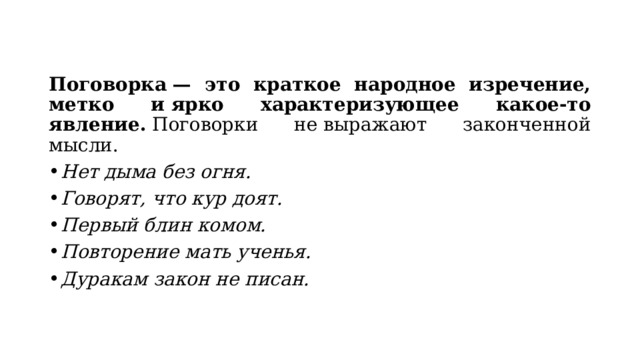 Поговорка — это краткое народное изречение, метко и ярко характеризующее какое-то явление.  Поговорки не выражают законченной мысли. Нет дыма без огня. Говорят, что кур доят. Первый блин комом. Повторение мать ученья. Дуракам закон не писан. 