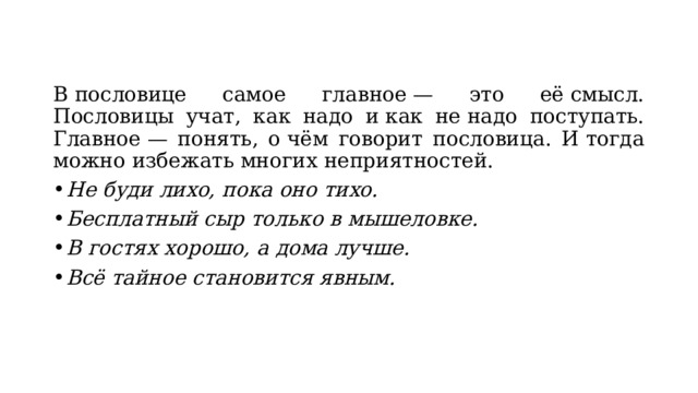 В пословице самое главное — это её смысл. Пословицы учат, как надо и как не надо поступать. Главное — понять, о чём говорит пословица. И тогда можно избежать многих неприятностей. Не буди лихо, пока оно тихо. Бесплатный сыр только в мышеловке. В гостях хорошо, а дома лучше. Всё тайное становится явным. 