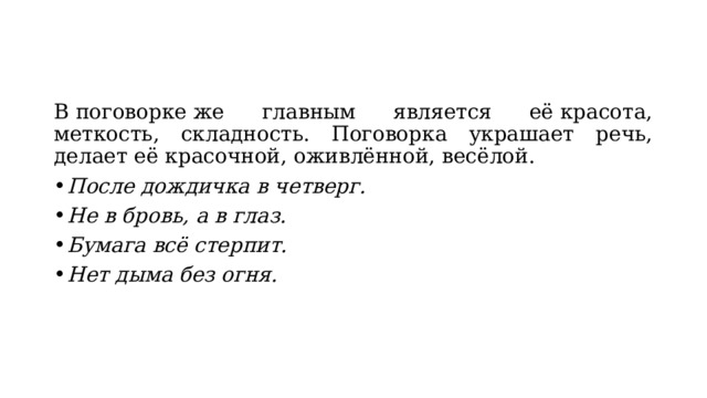 В поговорке же главным является её красота, меткость, складность. Поговорка украшает речь, делает её красочной, оживлённой, весёлой. После дождичка в четверг. Не в бровь, а в глаз. Бумага всё стерпит. Нет дыма без огня. 