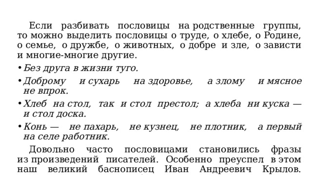  Если разбивать пословицы на родственные группы, то можно выделить пословицы о труде, о хлебе, о Родине, о семье, о дружбе, о животных, о добре и зле, о зависти и многие-многие другие. Без друга в жизни туго. Доброму и сухарь на здоровье, а злому и мясное не впрок. Хлеб на стол, так и стол престол; а хлеба ни куска — и стол доска. Конь — не пахарь, не кузнец, не плотник, а первый на селе работник.  Довольно часто пословицами становились фразы из произведений писателей. Особенно преуспел в этом наш великий баснописец Иван Андреевич Крылов. Едва ли не в каждой его басне можно найти пословицу: Ты всё пела? Это дело. Так поди же попляши. 