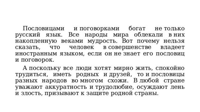  Пословицами и поговорками богат не только русский язык. Все народы мира облекали в них накопленную веками мудрость. Вот почему нельзя сказать, что человек в совершенстве владеет иностранным языком, если он не знает его пословиц и поговорок.  А поскольку все люди хотят мирно жить, спокойно трудиться, иметь родных и друзей, то и пословицы разных народов во многом схожи. В любой стране уважают аккуратность и трудолюбие, осуждают лень и злость, призывают к защите родной страны. 