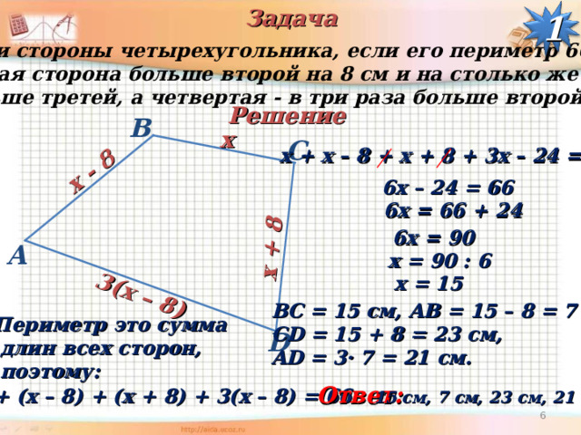 Задача  x - 8  x + 8  3(x – 8) 1 Найти стороны четырехугольника, если его периметр 66 см,  первая сторона больше второй на 8 см и на столько же  меньше третей, а четвертая - в три раза больше второй. Решение B  x С  х + x – 8 + х + 8 + 3х – 24 = 66  6х – 24 = 66  6х = 66 + 24  6х = 90 A  х = 90 : 6  х = 15 ВС = 15 см, AB = 15 – 8 = 7 см, CD = 15 + 8 = 23 c м, AD = 3· 7 = 21 см. Периметр это сумма  длин всех сторон,  поэтому: D Ответ:  х + ( x – 8 ) + (х + 8) + 3(х – 8) = 66 15 см, 7 см, 23 c м, 21 см.  