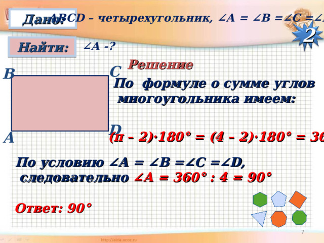 АВС D – четырехугольник, ∠А = ∠ B =∠C =∠D Дано: 2 Найти: ∠ А -?  Решение С B По формуле о сумме углов  многоугольника имеем: D A (п – 2)·180° = (4 – 2)·180° = 360° По условию ∠А = ∠ B =∠C =∠D ,  следовательно ∠А = 360° : 4 = 90°  Ответ: 90°  6 