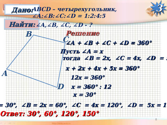 Дано: АВС D – четырехугольник, ∠ А:∠ B : ∠C : ∠D = 1:2:4:5 3 Найти: ∠ А,∠ B , ∠C , ∠D - ? Решение B С ∠ А + ∠ B + ∠C + ∠D = 360° Пусть ∠А = х  тогда ∠ B = 2х, ∠C = 4х, ∠D = 5х  х + 2х + 4х + 5х = 360° A 12х = 360° D х = 360° : 12 х = 30° ∠ А = 30°, ∠ B = 2х = 60°, ∠C = 4х = 120°, ∠D = 5х = 150° Ответ: 30°, 60°, 120°, 150° 7 
