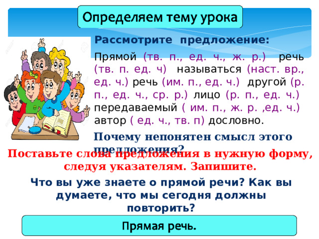 Рассмотрите предложение: Прямой (тв. п., ед. ч., ж. р.) речь (тв. п. ед. ч) называться (наст. вр., ед. ч.) речь (им. п., ед. ч.) другой (р. п., ед. ч., ср. р.) лицо (р. п., ед. ч.) передаваемый ( им. п., ж. р. ,ед. ч.) автор ( ед. ч., тв. п) дословно. Почему непонятен смысл этого предложения? Поставьте слова предложения в нужную форму, следуя указателям. Запишите. Что вы уже знаете о прямой речи? Как вы думаете, что мы сегодня должны повторить? 