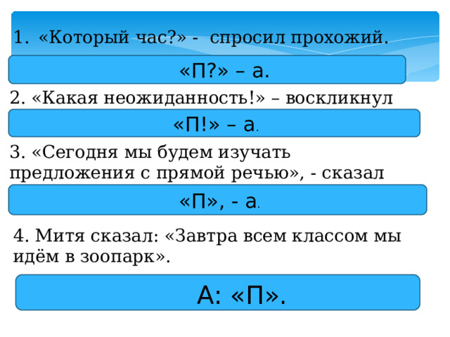 «Который час?» - спросил прохожий.  «П?» – а. 2. «Какая неожиданность!» – воскликнул ученик. «П!» – а . 3. «Сегодня мы будем изучать предложения с прямой речью», - сказал учитель.  «П», - а . 4. Митя сказал: «Завтра всем классом мы идём в зоопарк».  А: «П». 