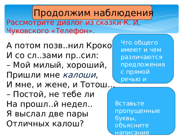  Продолжим наблюдения Рассмотрите диалог из сказки К. И. Чуковского «Телефон». А потом позв..нил Крокодил И со сл..зами пр..сил: – Мой милый, хороший, Пришли мне калоши , И мне, и жене, и Тотош... – Постой, не тебе ли На прошл..й недел.. Я выслал две пары Отличных калош? Что общего имеют и чем различаются предложения с прямой речью и диалог? Вставьте пропущенные буквы, объясните написание слов. 