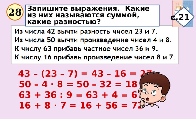Запишите выражения. Какие из них называются суммой, какие разностью? 28 с.21  43 – (23 – 7) = 43 – 16 = 27  50 – 4 · 8 = 50 – 32 = 18  63 + 36 : 9 = 63 + 4 = 67  16 + 8 · 7 = 16 + 56 = 72 