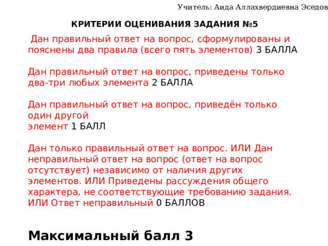 Учитель: Аида Аллахвердиевна Эседова КРИТЕРИИ ОЦЕНИВАНИЯ ЗАДАНИЯ №5  Дан правильный ответ на вопрос, сформулированы и пояснены два правила (всего пять элементов) 3 БАЛЛА Дан правильный ответ на вопрос, приведены только два-три любых элемента 2 БАЛЛА Дан правильный ответ на вопрос, приведён только один другой элемент 1 БАЛЛ Дан только правильный ответ на вопрос. ИЛИ Дан неправильный ответ на вопрос (ответ на вопрос отсутствует) независимо от наличия других элементов. ИЛИ Приведены рассуждения общего характера, не соответствующие требованию задания. ИЛИ Ответ неправильный 0 БАЛЛОВ Максимальный балл 3 