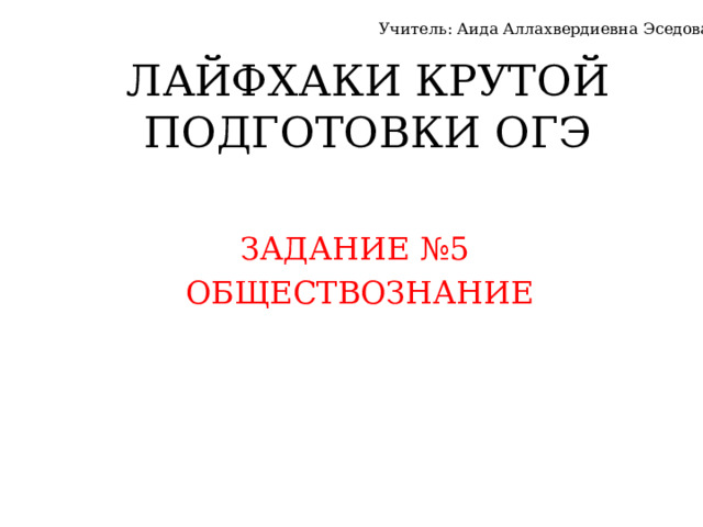 Учитель: Аида Аллахвердиевна Эседова ЛАЙФХАКИ КРУТОЙ ПОДГОТОВКИ ОГЭ ЗАДАНИЕ №5 ОБЩЕСТВОЗНАНИЕ 