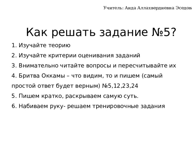 Учитель: Аида Аллахвердиевна Эседова  Как решать задание №5?  1. Изучайте теорию  2. Изучайте критерии оценивания заданий  3. Внимательно читайте вопросы и пересчитывайте их  4. Бритва Оккамы – что видим, то и пишем (самый простой ответ будет верным) №5,12,23,24  5. Пишем кратко, раскрываем самую суть.  6. Набиваем руку- решаем тренировочные задания   