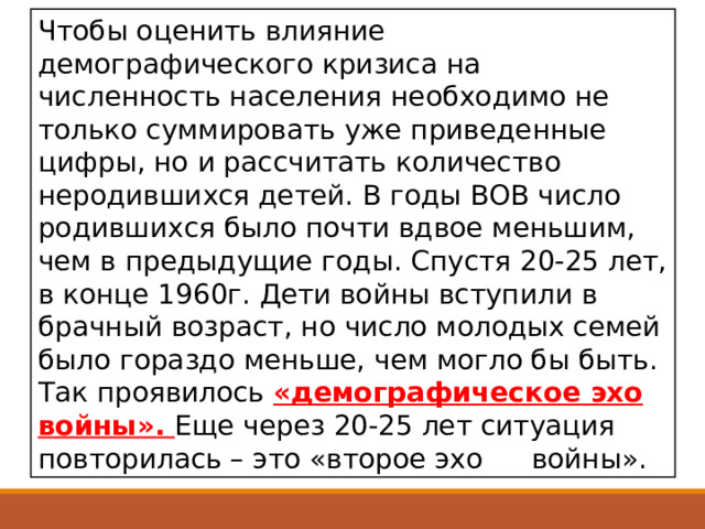 Чтобы оценить влияние демографического кризиса на численность населения необходимо не только суммировать уже приведенные цифры, но и рассчитать количество неродившихся детей. В годы ВОВ число родившихся было почти вдвое меньшим, чем в предыдущие годы. Спустя 20-25 лет, в конце 1960г. Дети войны вступили в брачный возраст, но число молодых семей было гораздо меньше, чем могло бы быть. Так проявилось «демографическое эхо войны». Еще через 20-25 лет ситуация повторилась – это «второе эхо  войны». 