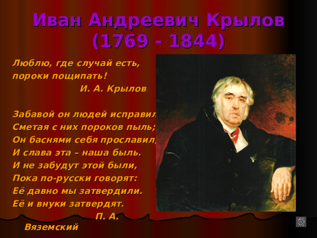 Иван Андреевич Крылов  (1769 - 1844) Люблю, где случай есть, пороки пощипать!  И. А. Крылов  Забавой он людей исправил, Сметая с них пороков пыль; Он баснями себя прославил, И слава эта – наша быль. И не забудут этой были, Пока по-русски говорят: Её давно мы затвердили. Её и внуки затвердят.  П. А. Вяземский 