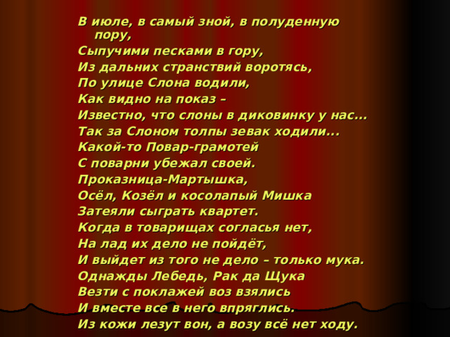 В июле, в самый зной, в полуденную пору, Сыпучими песками в гору, Из дальних странствий воротясь, По улице Слона водили, Как видно на показ – Известно, что слоны в диковинку у нас... Так за Слоном толпы зевак ходили... Какой-то Повар-грамотей С поварни убежал своей. Проказница-Мартышка, Осёл, Козёл и косолапый Мишка Затеяли сыграть квартет. Когда в товарищах согласья нет, На лад их дело не пойдёт, И выйдет из того не дело – только мука. Однажды Лебедь, Рак да Щука Везти с поклажей воз взялись И вместе все в него впряглись. Из кожи лезут вон, а возу всё нет ходу.  