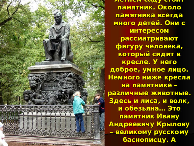 В Санкт-Петербурге в Летнем саду стоит памятник. Около памятника всегда много детей. Они с интересом рассматривают фигуру человека, который сидит в кресле. У него доброе, умное лицо. Немного ниже кресла на памятнике – различные животные. Здесь и лиса, и волк, и обезьяна… Это памятник Ивану Андреевичу Крылову – великому русскому баснописцу. А животные – это герои его произведений.  