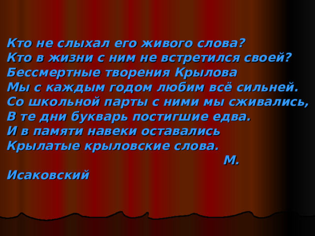 Кто не слыхал его живого слова?  Кто в жизни с ним не встретился своей?  Бессмертные творения Крылова  Мы с каждым годом любим всё сильней.  Со школьной парты с ними мы сживались,  В те дни букварь постигшие едва.  И в памяти навеки оставались  Крылатые крыловские слова.  М. Исаковский   