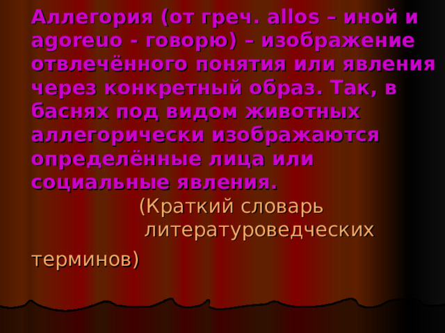Аллегория (от греч. allos – иной и agoreuo - говорю) – изображение отвлечённого понятия или явления через конкретный образ. Так, в баснях под видом животных аллегорически изображаются определённые лица или социальные явления.   (Краткий словарь  литературоведческих терминов)  