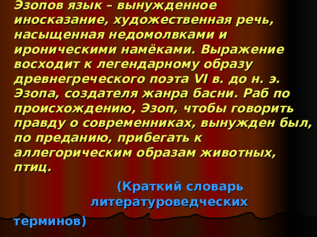Эзопов язык – вынужденное иносказание, художественная речь, насыщенная недомолвками и ироническими намёками. Выражение восходит к легендарному образу древнегреческого поэта VI в. до н. э. Эзопа, создателя жанра басни. Раб по происхождению, Эзоп, чтобы говорить правду о современниках, вынужден был, по преданию, прибегать к аллегорическим образам животных, птиц.     (Краткий словарь  литературоведческих терминов)  