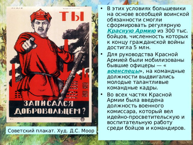 В этих условиях большевики на основе всеобщей воинской обязанности смогли сформировать регулярную Красную Армию из 300 тыс. бойцов, численность которых к концу гражданской войны достигла 5 млн. Для руководства Красной Армией были мобилизованы бывшие офицеры — « военспецы », на командные должности выдвигались молодые талантливые командные кадры. Во всех частях Красной Армии была введена должность военного комиссара, который вел идейно-просветительскую и воспитательную работу среди бойцов и командиров. Советский плакат. Худ. Д.С. Моор 