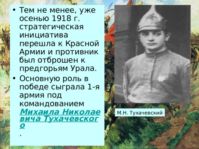 Тем не менее, уже осенью 1918 г. стратегическая инициатива перешла к Красной Армии и противник был отброшен к предгорьям Урала. Основную роль в победе сыграла 1-я армия под командованием Михаила Николаевича Тухачевского . М.Н. Тухачевский 