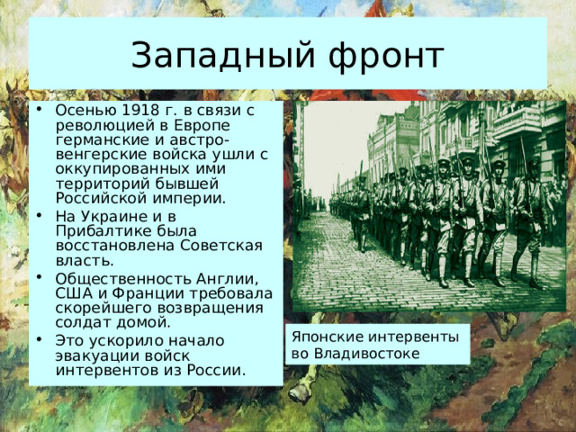 Западный фронт Осенью 1918 г. в связи с революцией в Европе германские и австро-венгерские войска ушли с оккупированных ими территорий бывшей Российской империи. На Украине и в Прибалтике была восстановлена Советская власть. Общественность Англии, США и Франции требовала скорейшего возвращения солдат домой. Это ускорило начало эвакуации войск интервентов из России. Японские интервенты во Владивостоке 