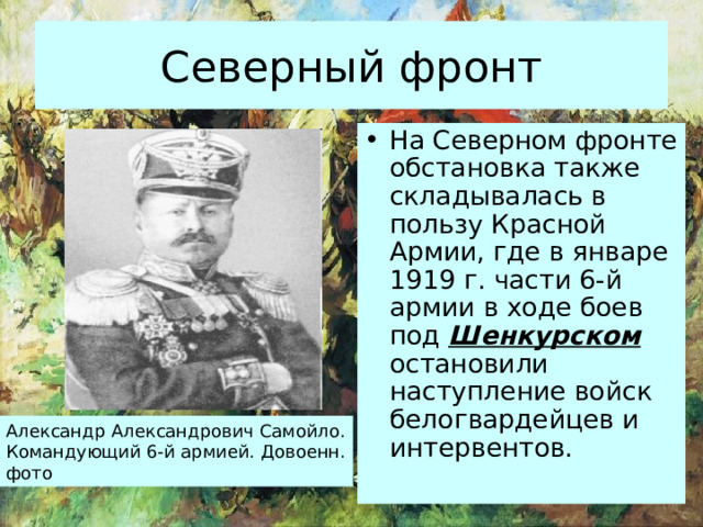 Северный фронт На Северном фронте обстановка также складывалась в пользу Красной Армии, где в январе 1919 г. части 6-й армии в ходе боев под Шенкурском остановили наступление войск белогвардейцев и интервентов. Александр Александрович Самойло. Командующий 6-й армией. Довоенн. фото 