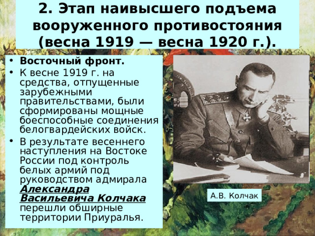 2. Этап наивысшего подъема вооруженного противостояния (весна 1919 — весна 1920 г.). Восточный фронт . К весне 1919 г. на средства, отпущенные зарубежными правительствами, были сформированы мощные боеспособные соединения белогвардейских войск. В результате весеннего наступления на Востоке России под контроль белых армий под руководством адмирала Александра Васильевича Колчака перешли обширные территории Приуралья. А.В. Колчак 