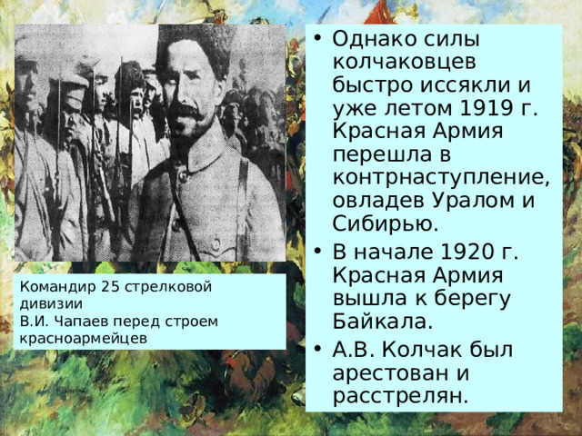 Однако силы колчаковцев быстро иссякли и уже летом 1919 г. Красная Армия перешла в контрнаступление, овладев Уралом и Сибирью. В начале 1920 г. Красная Армия вышла к берегу Байкала. А.В. Колчак был арестован и расстрелян. Командир 25 стрелковой дивизии В.И. Чапаев перед строем красноармейцев 