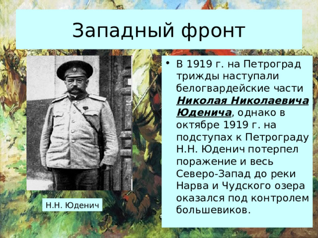 Западный фронт В 1919 г. на Петроград трижды наступали белогвардейские части Николая Николаевича Юденича , однако в октябре 1919 г. на подступах к Петрограду Н.Н. Юденич потерпел поражение и весь Северо-Запад до реки Нарва и Чудского озера оказался под контролем большевиков. Н.Н. Юденич 