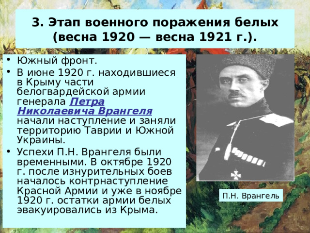 3. Этап военного поражения белых (весна 1920 — весна 1921 г.). Южный фронт . В июне 1920 г. находившиеся в Крыму части белогвардейской армии генерала Петра Николаевича Врангеля начали наступление и заняли территорию Таврии и Южной Украины. Успехи П.Н. Врангеля были временными. В октябре 1920 г. после изнурительных боев началось контрнаступление Красной Армии и уже в ноябре 1920 г. остатки армии белых эвакуировались из Крыма. П.Н. Врангель 