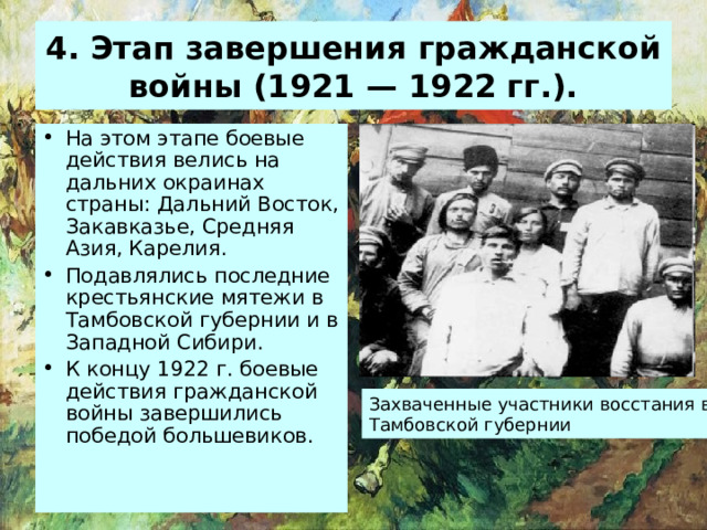 4 . Этап завершения гражданской войны (1921 — 1922 гг.). На этом этапе боевые действия велись на дальних окраинах страны: Дальний Восток, Закавказье, Средняя Азия, Карелия. Подавлялись последние крестьянские мятежи в Тамбовской губернии и в Западной Сибири. К концу 1922 г. боевые действия гражданской войны завершились победой большевиков. Захваченные участники восстания в Тамбовской губернии 