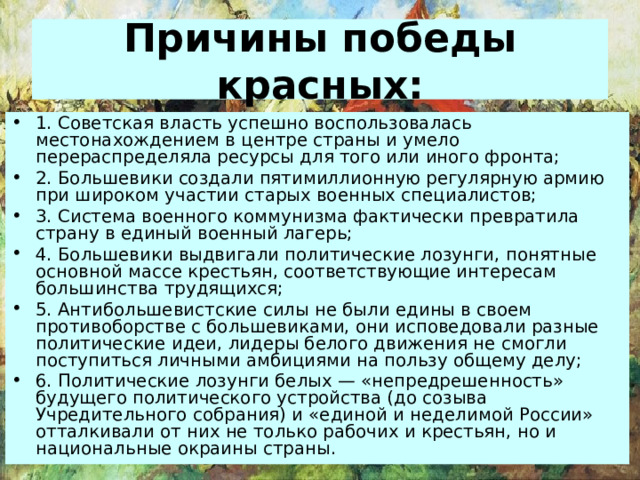 Причины победы красных: 1. Советская власть успешно воспользовалась местонахождением в центре страны и умело перераспределяла ресурсы для того или иного фронта; 2. Большевики создали пятимиллионную регулярную армию при широком участии старых военных специалистов; 3. Система военного коммунизма фактически превратила страну в единый военный лагерь; 4. Большевики выдвигали политические лозунги, понятные основной массе крестьян, соответствующие интересам большинства трудящихся; 5. Антибольшевистские силы не были едины в своем противоборстве с большевиками, они исповедовали разные политические идеи, лидеры белого движения не смогли поступиться личными амбициями на пользу общему делу; 6. Политические лозунги белых — «непредрешенность» будущего политического устройства (до созыва Учредительного собрания) и «единой и неделимой России» отталкивали от них не только рабочих и крестьян, но и национальные окраины страны. 