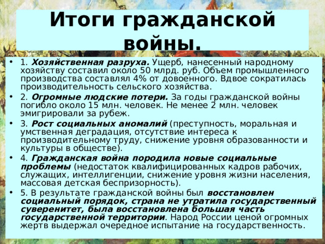 Итоги гражданской войны. 1. Хозяйственная разруха. Ущерб, нанесенный народному хозяйству составил около 50 млрд. руб. Объем промышленного производства составлял 4% от довоенного. Вдвое сократилась производительность сельского хозяйства. 2. Огромные людские потери. За годы гражданской войны погибло около 15 млн. человек. Не менее 2 млн. человек эмигрировали за рубеж. 3. Рост социальных аномалий (преступность, моральная и умственная деградация, отсутствие интереса к производительному труду, снижение уровня образованности и культуры в обществе). 4. Гражданская война породила новые социальные проблемы (недостаток квалифицированных кадров рабочих, служащих, интеллигенции, снижение уровня жизни населения, массовая детская беспризорность). 5. В результате гражданской войны был восстановлен социальный порядок, страна не утратила государственный суверенитет, была восстановлена большая часть государственной территории . Народ России ценой огромных жертв выдержал очередное испытание на государственность. 