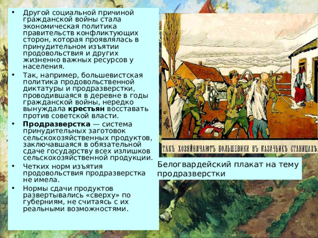 Другой социальной причиной гражданской войны стала экономическая политика правительств конфликтующих сторон, которая проявлялась в принудительном изъятии продовольствия и других жизненно важных ресурсов у населения. Так, например, большевистская политика продовольственной диктатуры и продразверстки, проводившаяся в деревне в годы гражданской войны, нередко вынуждала крестьян восставать против советской власти. Продразверстка — система принудительных заготовок сельскохозяйственных продуктов, заключавшаяся в обязательной сдаче государству всех излишков сельскохозяйственной продукции. Четких норм изъятия продовольствия продразверстка не имела. Нормы сдачи продуктов развертывались «сверху» по губерниям, не считаясь с их реальными возможностями. Белогвардейский плакат на тему продразверстки 