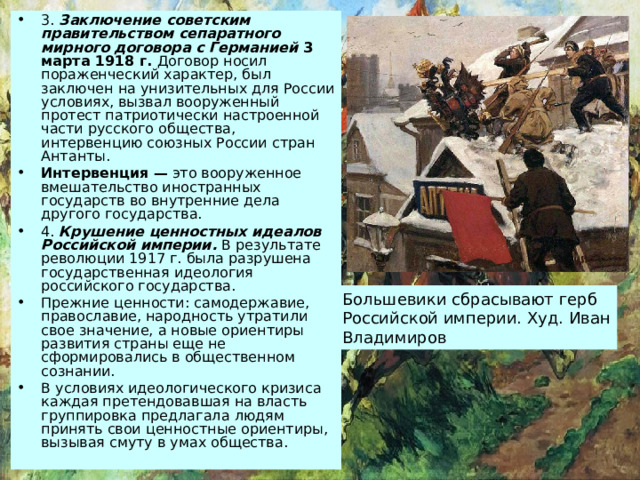 3. Заключение советским правительством сепаратного мирного договора с Германией 3 марта 1918 г. Договор носил пораженческий характер, был заключен на унизительных для России условиях, вызвал вооруженный протест патриотически настроенной части русского общества, интервенцию союзных России стран Антанты. Интервенция — это вооруженное вмешательство иностранных государств во внутренние дела другого государства. 4. Крушение ценностных идеалов Российской империи. В результате революции 1917 г. была разрушена государственная идеология российского государства. Прежние ценности: самодержавие, православие, народность утратили свое значение, а новые ориентиры развития страны еще не сформировались в общественном сознании. В условиях идеологического кризиса каждая претендовавшая на власть группировка предлагала людям принять свои ценностные ориентиры, вызывая смуту в умах общества. Большевики сбрасывают герб Российской империи. Худ. Иван Владимиров 