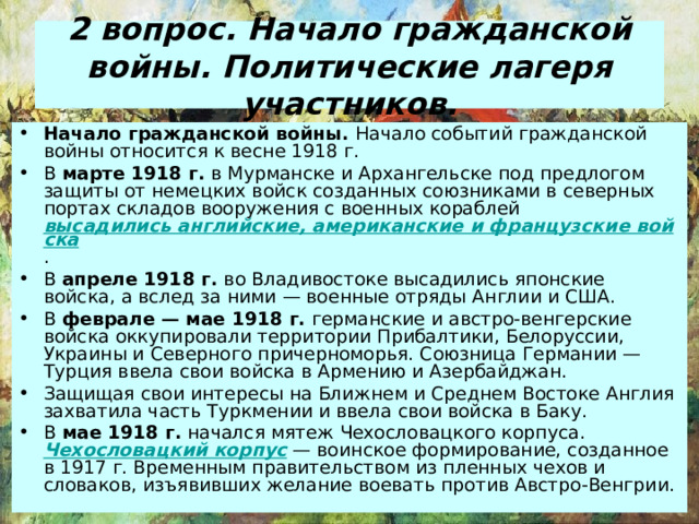 2 вопрос . Начало гражданской войны. Политические лагеря участников. Начало гражданской войны. Начало событий гражданской войны относится к весне 1918 г. В марте 1918 г. в Мурманске и Архангельске под предлогом защиты от немецких войск созданных союзниками в северных портах складов вооружения с военных кораблей высадились английские, американские и французские войска . В апреле 1918 г. во Владивостоке высадились японские войска, а вслед за ними — военные отряды Англии и США. В феврале — мае 1918 г. германские и австро-венгерские войска оккупировали территории Прибалтики, Белоруссии, Украины и Северного причерноморья. Союзница Германии — Турция ввела свои войска в Армению и Азербайджан. Защищая свои интересы на Ближнем и Среднем Востоке Англия захватила часть Туркмении и ввела свои войска в Баку. В мае 1918 г. начался мятеж Чехословацкого корпуса. Чехословацкий корпус — воинское формирование, созданное в 1917 г. Временным правительством из пленных чехов и словаков, изъявивших желание воевать против Австро-Венгрии. 