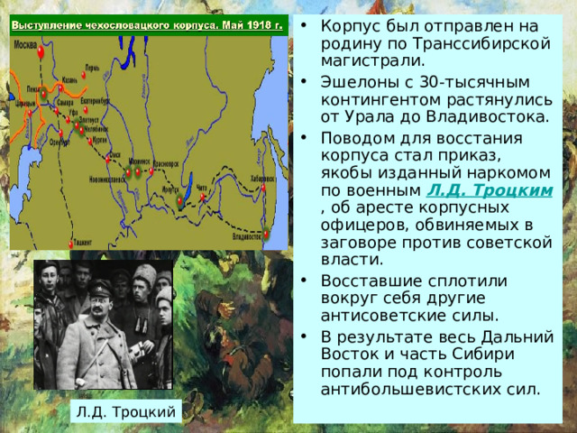 Корпус был отправлен на родину по Транссибирской магистрали. Эшелоны с 30-тысячным контингентом растянулись от Урала до Владивостока. Поводом для восстания корпуса стал приказ, якобы изданный наркомом по военным Л.Д. Троцким , об аресте корпусных офицеров, обвиняемых в заговоре против советской власти. Восставшие сплотили вокруг себя другие антисоветские силы. В результате весь Дальний Восток и часть Сибири попали под контроль антибольшевистских сил. Л.Д. Троцкий 