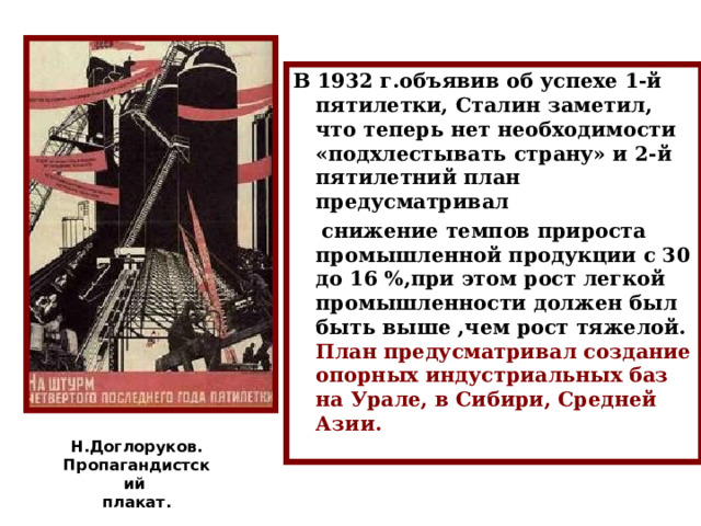 В 1932 г.объявив об успехе 1-й пятилетки, Сталин заметил, что теперь нет необходимости «подхлестывать страну» и 2-й пятилетний план предусматривал  снижение темпов прироста промышленной продукции с 30 до 16 %,при этом рост легкой промышленности должен был быть выше ,чем рост тяжелой. План предусматривал создание опорных индустриальных баз на Урале, в Сибири, Средней Азии. Н.Доглоруков. Пропагандистский плакат. 