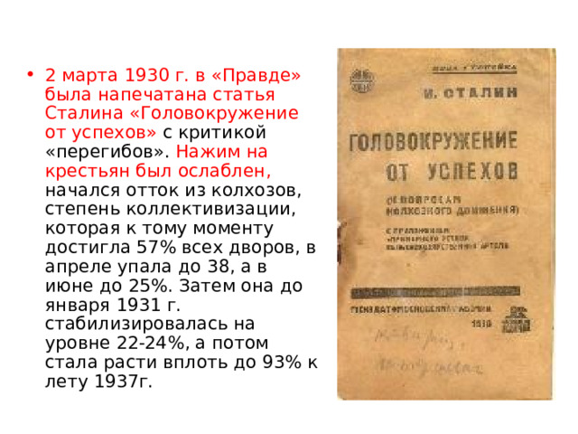 2 марта 1930 г. в «Правде» была напечатана статья Сталина «Головокружение от успехов» с критикой «перегибов». Нажим на крестьян был ослаблен, начался отток из колхозов, степень коллективизации, которая к тому моменту достигла 57% всех дворов, в апреле упала до 38, а в июне до 25%. Затем она до января 1931 г. стабилизировалась на уровне 22-24%, а потом стала расти вплоть до 93% к лету 1937г. 